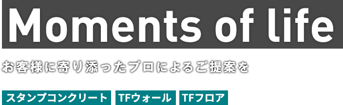 Moments of life お客様に寄り添ったプロによるご提案を スタンプコンクリート　TFウォール　TFフロア